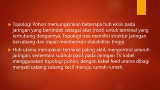  Topologi Pohon memungkinkan beberapa hub eksis pada
jaringan yang bertindak sebagai akar (root) untuk terminal yang
terhubung dengannya. Topologi tree memiliki struktur jaringan
bercabang dan dapat memberikan skalabilitas tinggi.
 Hub utama merupakan terminal paling aktif, mengontrol seluruh
jaringan, sementara subhub pasif. pada Jaringan TV kabel
menggunakan topologi pohon, dengan kabel feed utama dibagi
menjadi cabang cabang kecil menuju rumah-rumah.
 