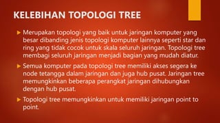 KELEBIHAN TOPOLOGI TREE
 Merupakan topologi yang baik untuk jaringan komputer yang
besar dibanding jenis topologi komputer lainnya seperti star dan
ring yang tidak cocok untuk skala seluruh jaringan. Topologi tree
membagi seluruh jaringan menjadi bagian yang mudah diatur.
 Semua komputer pada topologi tree memiliki akses segera ke
node tetangga dalam jaringan dan juga hub pusat. Jaringan tree
memungkinkan beberapa perangkat jaringan dihubungkan
dengan hub pusat.
 Topologi tree memungkinkan untuk memiliki jaringan point to
point.
 