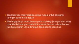  Topologi tree menyediakan cukup ruang untuk ekspansi
jaringan pada masa depan
 Menanggulangi keterbatasan pada topologi jaringan star, yang
memiliki kekurangan pada titik koneksi hub serta keterbatasa
lalu lintas siaran yang diinduksi topologi jaringan bus.
 