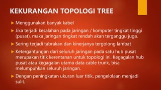 KEKURANGAN TOPOLOGI TREE
 Menggunakan banyak kabel
 Jika terjadi kesalahan pada jaringan / komputer tingkat tinggi
(pusat), maka jaringan tingkat rendah akan terganggu juga.
 Sering terjadi tabrakan dan kinerjanya tergolong lambat
 Ketergantungan dari seluruh jaringan pada satu hub pusat
merupakan titik kerentanan untuk topologi ini. Kegagalan hub
pusat atau kegagalan utama data cable trunk, bisa
melumpuhkan seluruh jaringan.
 Dengan peningkatan ukuran luar titik, pengelolaan menjadi
sulit.
 