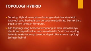 TOPOLOGI HYBRID
 Topologi Hybrid merupakan Gabungan dari dua atau lebih
topologi yang berbeda dan berpadu menjadi satu bentuk baru
pada sistem jaringan komputer.
 Bila topologi yang berbeda terhubung ke satu sama lainnya
dan tidak meperlihatkan satu karakteristik / ciri khas topologi
tertentu maka topologi tersebut dapat dikatanakan topologi
jaringan hybrid.
 