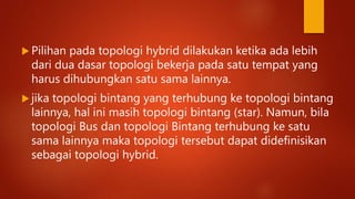  Pilihan pada topologi hybrid dilakukan ketika ada lebih
dari dua dasar topologi bekerja pada satu tempat yang
harus dihubungkan satu sama lainnya.
 jika topologi bintang yang terhubung ke topologi bintang
lainnya, hal ini masih topologi bintang (star). Namun, bila
topologi Bus dan topologi Bintang terhubung ke satu
sama lainnya maka topologi tersebut dapat didefinisikan
sebagai topologi hybrid.
 