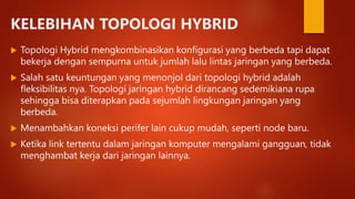 KELEBIHAN TOPOLOGI HYBRID
 Topologi Hybrid mengkombinasikan konfigurasi yang berbeda tapi dapat
bekerja dengan sempurna untuk jumlah lalu lintas jaringan yang berbeda.
 Salah satu keuntungan yang menonjol dari topologi hybrid adalah
fleksibilitas nya. Topologi jaringan hybrid dirancang sedemikiana rupa
sehingga bisa diterapkan pada sejumlah lingkungan jaringan yang
berbeda.
 Menambahkan koneksi perifer lain cukup mudah, seperti node baru.
 Ketika link tertentu dalam jaringan komputer mengalami gangguan, tidak
menghambat kerja dari jaringan lainnya.
 