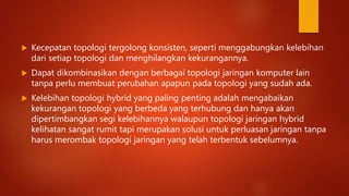  Kecepatan topologi tergolong konsisten, seperti menggabungkan kelebihan
dari setiap topologi dan menghilangkan kekurangannya.
 Dapat dikombinasikan dengan berbagai topologi jaringan komputer lain
tanpa perlu membuat perubahan apapun pada topologi yang sudah ada.
 Kelebihan topologi hybrid yang paling penting adalah mengabaikan
kekurangan topologi yang berbeda yang terhubung dan hanya akan
dipertimbangkan segi kelebihannya walaupun topologi jaringan hybrid
kelihatan sangat rumit tapi merupakan solusi untuk perluasan jaringan tanpa
harus merombak topologi jaringan yang telah terbentuk sebelumnya.
 