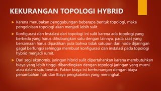 KEKURANGAN TOPOLOGI HYBRID
 Karena merupakan penggabungan beberapa bentuk topologi, maka
pengelolaan topologi akan menjadi lebih sulit.
 Konfigurasi dan Instalasi dari topologi ini sulit karena ada topologi yang
berbeda yang harus dihubungkan satu dengan lainnya, pada saat yang
bersamaan harus dipastikan pula bahwa tidak satupun dari node dijaringan
gagal berfungsi sehingga membuat konfigurasi dan instalasi pada topologi
hybrid menjadi rumit.
 Dari segi ekonomis, jaringan hibrid sulit dipertahankan karena membutuhkan
biaya yang lebih tinggi dibandingkan dengan topologi jaringan yang murni
atau dalam satu bentuk. Faktor biaya ini berhunungan dengan biaya
penambahan hub dan Biaya pengkabelan yang meningkat.
 