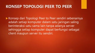 KONSEP TOPOLOGI PEER TO PEER
 Konsep dari Topologi Peer to Peer sendiri sebenarnya
adalah setiap komputer dalam satu jaringan saling
berinteraksi satu sama lain tanpa adanya server
sehingga setiap komputer dapat berfungsi sebagai
client maupun server itu sendiri.
 