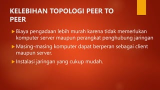 KELEBIHAN TOPOLOGI PEER TO
PEER
 Biaya pengadaan lebih murah karena tidak memerlukan
komputer server maupun perangkat penghubung jaringan
 Masing-masing komputer dapat berperan sebagai client
maupun server.
 Instalasi jaringan yang cukup mudah.
 