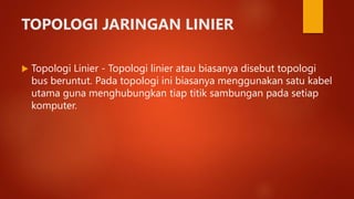 TOPOLOGI JARINGAN LINIER
 Topologi Linier - Topologi linier atau biasanya disebut topologi
bus beruntut. Pada topologi ini biasanya menggunakan satu kabel
utama guna menghubungkan tiap titik sambungan pada setiap
komputer.
 