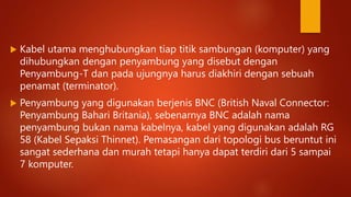  Kabel utama menghubungkan tiap titik sambungan (komputer) yang
dihubungkan dengan penyambung yang disebut dengan
Penyambung-T dan pada ujungnya harus diakhiri dengan sebuah
penamat (terminator).
 Penyambung yang digunakan berjenis BNC (British Naval Connector:
Penyambung Bahari Britania), sebenarnya BNC adalah nama
penyambung bukan nama kabelnya, kabel yang digunakan adalah RG
58 (Kabel Sepaksi Thinnet). Pemasangan dari topologi bus beruntut ini
sangat sederhana dan murah tetapi hanya dapat terdiri dari 5 sampai
7 komputer.
 