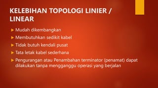 KELEBIHAN TOPOLOGI LINIER /
LINEAR
 Mudah dikembangkan
 Membutuhkan sedikit kabel
 Tidak butuh kendali pusat
 Tata letak kabel sederhana
 Pengurangan atau Penambahan terminator (penamat) dapat
dilakukan tanpa mengganggu operasi yang berjalan
 