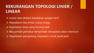 KEKURANGAN TOPOLOGI LINIER /
LINEAR
 Isolasi dan deteksi kesalahan sangat kecil
 Kepadatan lalu lintas cukup tinggi
 Keamanan data yang kurang baik
 Bila jumlah pemakai bertambah kecepatan akan menurun
 Diperlukan pengulang (repeater) untuk jarak jauh.
 