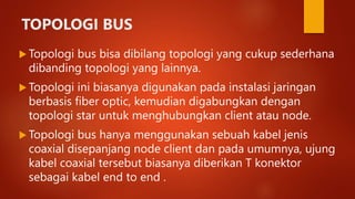 TOPOLOGI BUS
 Topologi bus bisa dibilang topologi yang cukup sederhana
dibanding topologi yang lainnya.
 Topologi ini biasanya digunakan pada instalasi jaringan
berbasis fiber optic, kemudian digabungkan dengan
topologi star untuk menghubungkan client atau node.
 Topologi bus hanya menggunakan sebuah kabel jenis
coaxial disepanjang node client dan pada umumnya, ujung
kabel coaxial tersebut biasanya diberikan T konektor
sebagai kabel end to end .
 