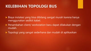 KELEBIHAN TOPOLOGI BUS
 Biaya instalasi yang bisa dibilang sangat murah karena hanya
menggunakan sedikit kabel.
 Penambahan client/ workstation baru dapat dilakukan dengan
mudah.
 Topologi yang sangat sederhana dan mudah di aplikasikan
 