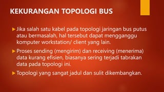 KEKURANGAN TOPOLOGI BUS
 Jika salah satu kabel pada topologi jaringan bus putus
atau bermasalah, hal tersebut dapat mengganggu
komputer workstation/ client yang lain.
 Proses sending (mengirim) dan receiving (menerima)
data kurang efisien, biasanya sering terjadi tabrakan
data pada topologi ini.
 Topologi yang sangat jadul dan sulit dikembangkan.
 