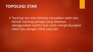 TOPOLOGI STAR
 Topologi star atau bintang merupakan salah satu
bentuk topologi jaringan yang biasanya
menggunakan switch/ hub untuk menghubungkan
client satu dengan client yang lain.
 