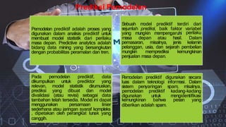 Prediksi Pemodelan
Pemodelan prediktif adalah proses yang
digunakan dalam analisis prediktif untuk
membuat model statistik dari perilaku
masa depan. Predictive analytics adalah
bidang data mining yang bersangkutan
dengan probabilitas peramalan dan tren.
Sebuah model prediktif terdiri dari
sejumlah prediksi, baik faktor variabel
yang mungkin mempengaruhi perilaku
masa depan atau hasil. Dalam
pemasaran, misalnya, jenis kelamin
pelanggan, usia, dan sejarah pembelian
mungkin memprediksi kemungkinan
penjualan masa depan.
Pada pemodelan prediktif, data
dikumpulkan untuk prediktor yang
relevan, model statistik dirumuskan,
prediksi yang dibuat dan model
divalidasi (atau revisi) sebagai data
tambahan telah tersedia. Model ini dapat
menggunakan persamaan linier
sederhana atau jaringan syaraf kompleks
, dipetakan oleh perangkat lunak yang
canggih.
P
emodelan prediktif digunakan secara
luas dalam teknologi informasi.
sistem penyaringan spam, misalnya,
Dalam
pemodelan prediktif kadang-kadang
digunakan untuk mengidentifikasi
kemungkinan bahwa pesan yang
diberikan adalah spam.
 
