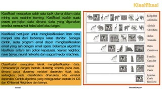 Klasifikasi merupakan salah satu topik utama dalam data
mining atau machine learning. Klasifikasi adalah suatu
proses penyajian data dimana data yang digunakan
tersebut mempunyai kelas label atau target.
Klasifikasi bertujuan untuk mengklasifikasikan item data
menjadi satu dari beberapa kelas standar. Sebagai
contoh, suatu program email dapat mengklasifikasikan
email yang sah dengan email spam. Beberapa algoritma
klasifikasi antara lain pohon keputusan, nearest neighbor,
nave bayes, neural networks dan support vector machines.
Classification merupakan teknik mengklasifikasikan data.
Perbedaannya dengan metode clustering terletak pada data,
dimana pada clustering variabel dependen tidak ada,
sedangkan pada classification diharuskan ada variabel
dependen. Contoh algoritma yang menggunakan metode ini ID3
dan K Nearest Neighbors dan lainnya.
10/
25/
2020 P
ASKAM
AR
T
OH
ASU
G
IAN
 