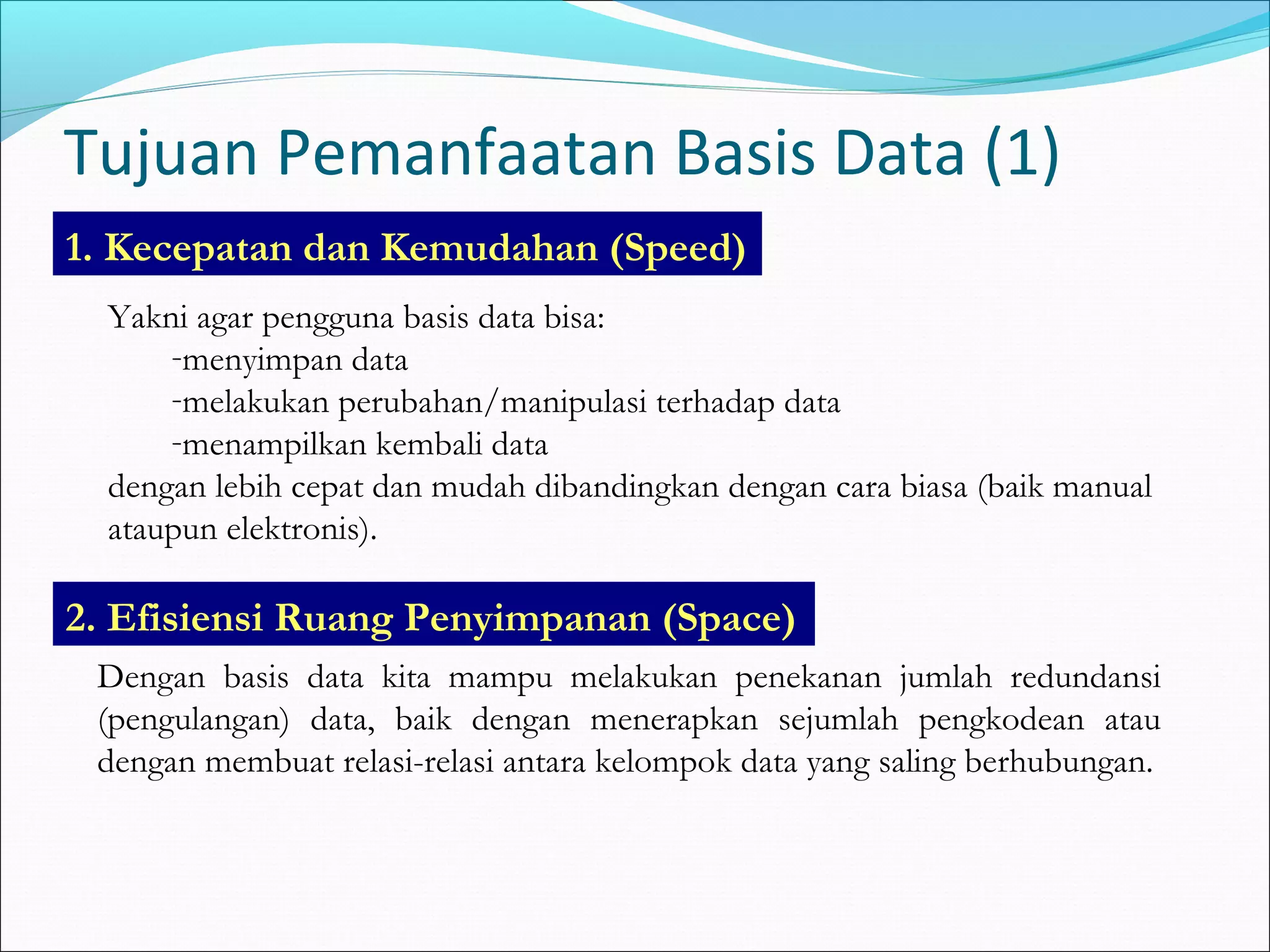 Tujuan Pemanfaatan Basis Data (1)
1. Kecepatan dan Kemudahan (Speed)
  Yakni agar pengguna basis data bisa:
      -menyimpan data
      -melakukan perubahan/manipulasi terhadap data
      -menampilkan kembali data
  dengan lebih cepat dan mudah dibandingkan dengan cara biasa (baik manual
  ataupun elektronis).

2. Efisiensi Ruang Penyimpanan (Space)
 Dengan basis data kita mampu melakukan penekanan jumlah redundansi
 (pengulangan) data, baik dengan menerapkan sejumlah pengkodean atau
 dengan membuat relasi-relasi antara kelompok data yang saling berhubungan.
 