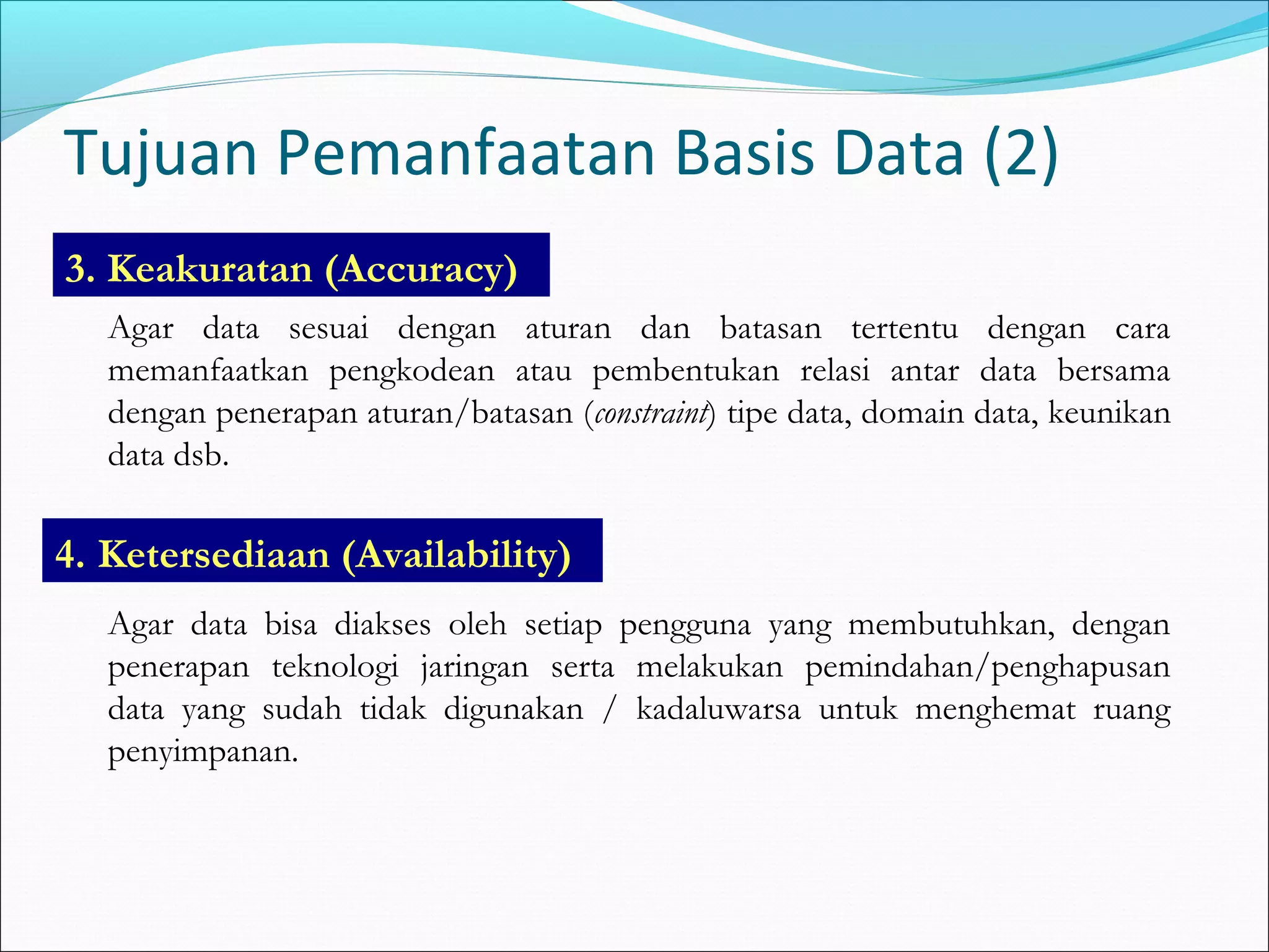 Tujuan Pemanfaatan Basis Data (2)
3. Keakuratan (Accuracy)
   Agar data sesuai dengan aturan dan batasan tertentu dengan cara
   memanfaatkan pengkodean atau pembentukan relasi antar data bersama
   dengan penerapan aturan/batasan (constraint) tipe data, domain data, keunikan
   data dsb.

4. Ketersediaan (Availability)
   Agar data bisa diakses oleh setiap pengguna yang membutuhkan, dengan
   penerapan teknologi jaringan serta melakukan pemindahan/penghapusan
   data yang sudah tidak digunakan / kadaluwarsa untuk menghemat ruang
   penyimpanan.
 