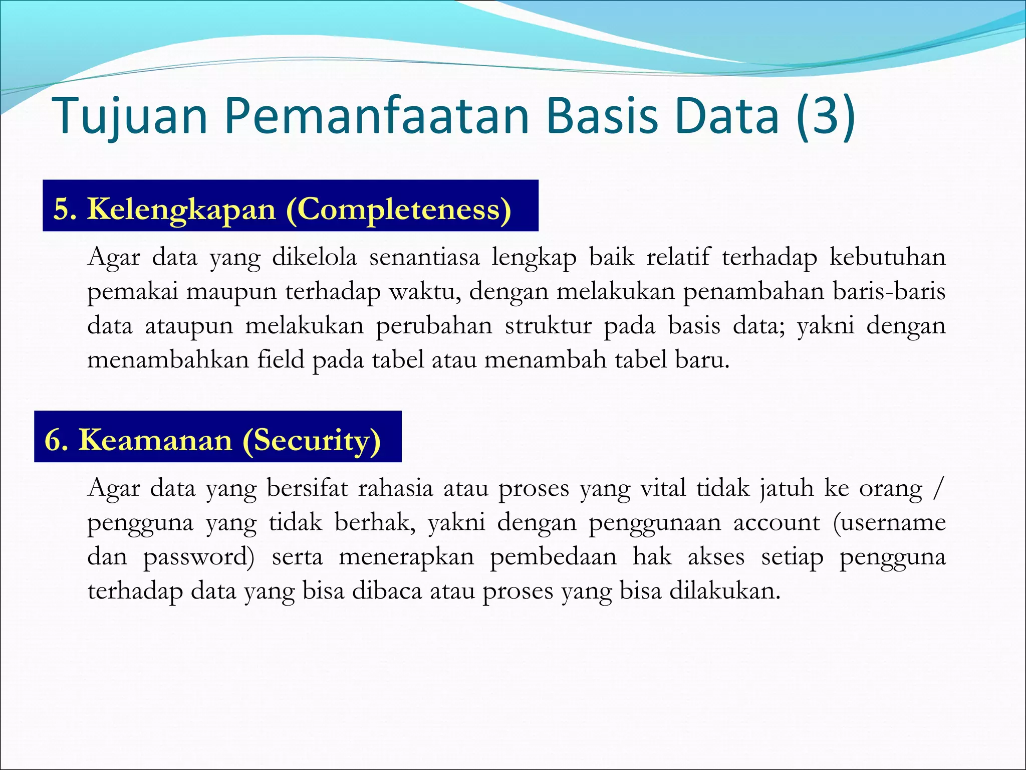 Tujuan Pemanfaatan Basis Data (3)
5. Kelengkapan (Completeness)
  Agar data yang dikelola senantiasa lengkap baik relatif terhadap kebutuhan
  pemakai maupun terhadap waktu, dengan melakukan penambahan baris-baris
  data ataupun melakukan perubahan struktur pada basis data; yakni dengan
  menambahkan field pada tabel atau menambah tabel baru.

6. Keamanan (Security)
  Agar data yang bersifat rahasia atau proses yang vital tidak jatuh ke orang /
  pengguna yang tidak berhak, yakni dengan penggunaan account (username
  dan password) serta menerapkan pembedaan hak akses setiap pengguna
  terhadap data yang bisa dibaca atau proses yang bisa dilakukan.
 