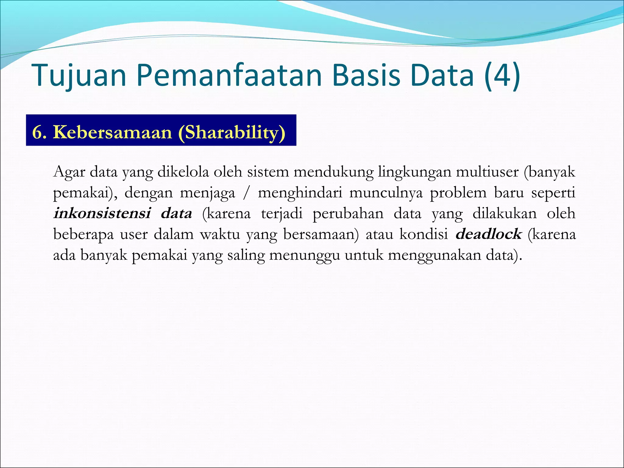Tujuan Pemanfaatan Basis Data (4)
6. Kebersamaan (Sharability)
  Agar data yang dikelola oleh sistem mendukung lingkungan multiuser (banyak
  pemakai), dengan menjaga / menghindari munculnya problem baru seperti
  inkonsistensi data (karena terjadi perubahan data yang dilakukan oleh
  beberapa user dalam waktu yang bersamaan) atau kondisi deadlock (karena
  ada banyak pemakai yang saling menunggu untuk menggunakan data).
 