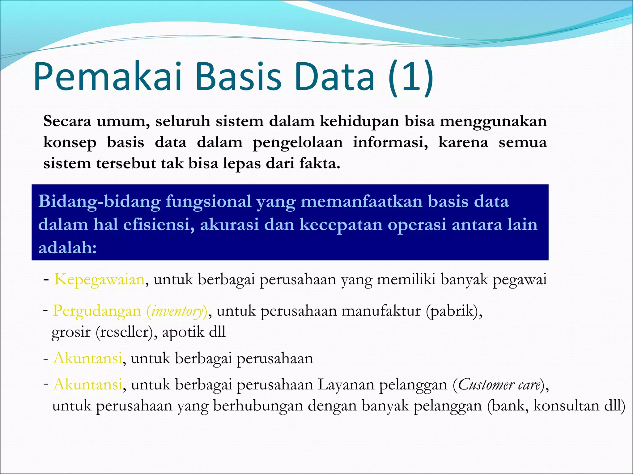 Pemakai Basis Data (1)
Secara umum, seluruh sistem dalam kehidupan bisa menggunakan
konsep basis data dalam pengelolaan informasi, karena semua
sistem tersebut tak bisa lepas dari fakta.

Bidang-bidang fungsional yang memanfaatkan basis data
dalam hal efisiensi, akurasi dan kecepatan operasi antara lain
adalah:
- Kepegawaian, untuk berbagai perusahaan yang memiliki banyak pegawai
- Pergudangan (inventory), untuk perusahaan manufaktur (pabrik),
  grosir (reseller), apotik dll
- Akuntansi, untuk berbagai perusahaan
- Akuntansi, untuk berbagai perusahaan Layanan pelanggan (Customer care),
  untuk perusahaan yang berhubungan dengan banyak pelanggan (bank, konsultan dll)
 