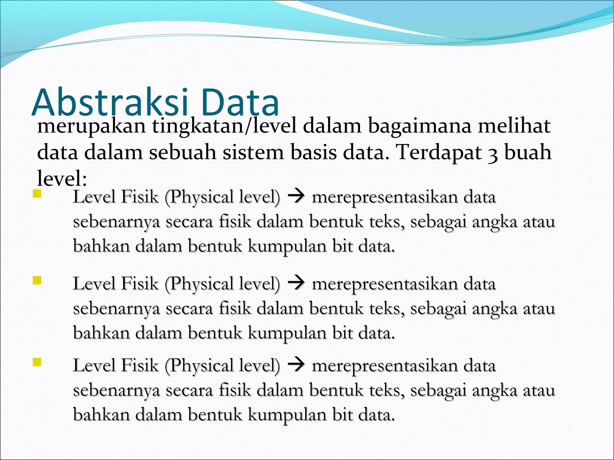 Abstraksi Data dalam bagaimana melihat
merupakan tingkatan/level
data dalam sebuah sistem basis data. Terdapat 3 buah
level:
   Level Fisik (Physical level)  merepresentasikan data
    sebenarnya secara fisik dalam bentuk teks, sebagai angka atau
    bahkan dalam bentuk kumpulan bit data.
   Level Fisik (Physical level)  merepresentasikan data
    sebenarnya secara fisik dalam bentuk teks, sebagai angka atau
    bahkan dalam bentuk kumpulan bit data.
   Level Fisik (Physical level)  merepresentasikan data
    sebenarnya secara fisik dalam bentuk teks, sebagai angka atau
    bahkan dalam bentuk kumpulan bit data.
 