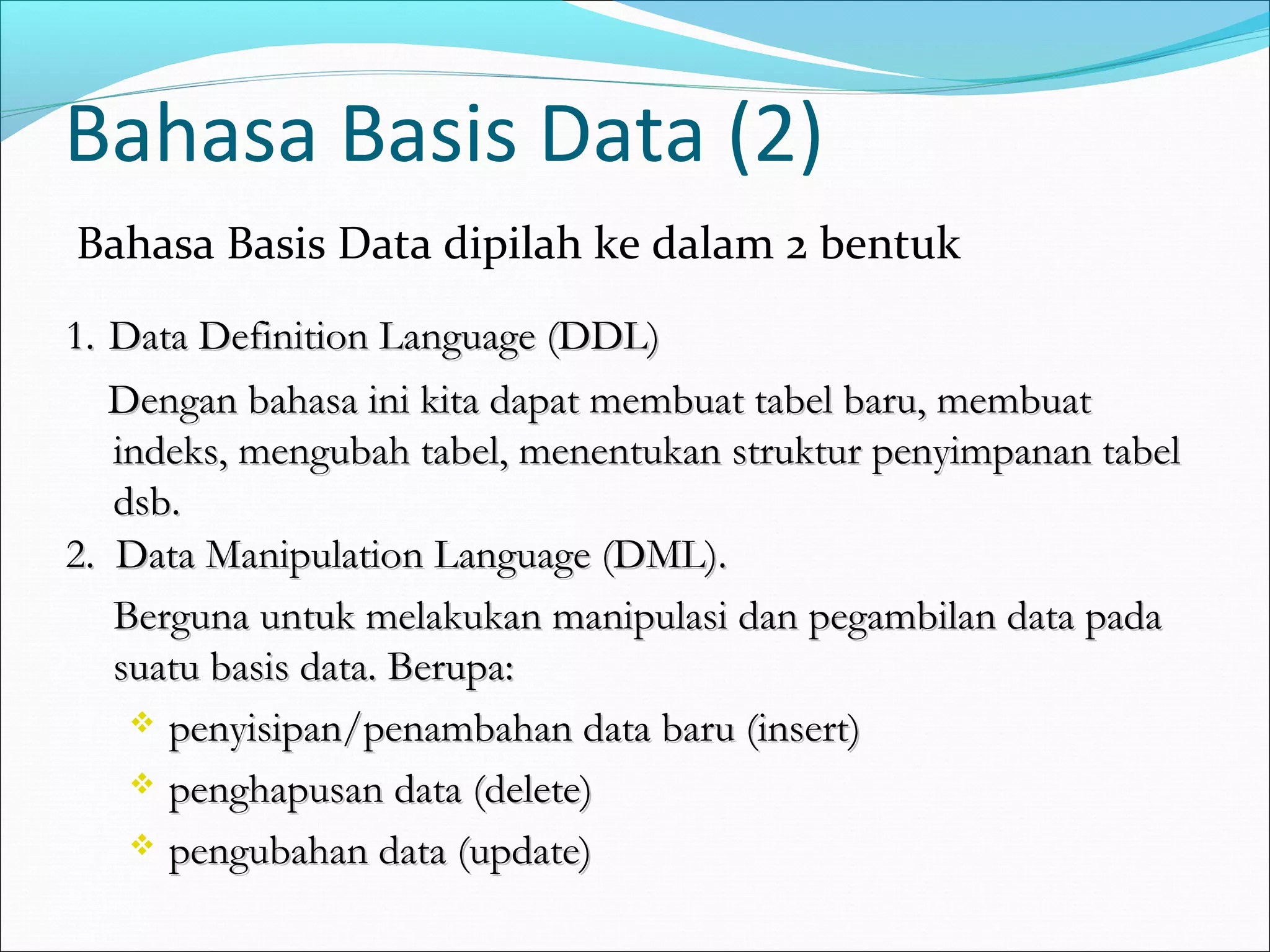 Bahasa Basis Data (2)
Bahasa Basis Data dipilah ke dalam 2 bentuk
1. Data Definition Language (DDL)
   Dengan bahasa ini kita dapat membuat tabel baru, membuat
   indeks, mengubah tabel, menentukan struktur penyimpanan tabel
   dsb.
2. Data Manipulation Language (DML).
   Berguna untuk melakukan manipulasi dan pegambilan data pada
   suatu basis data. Berupa:
     penyisipan/penambahan data baru (insert)

     penghapusan data (delete)

     pengubahan data (update)
 