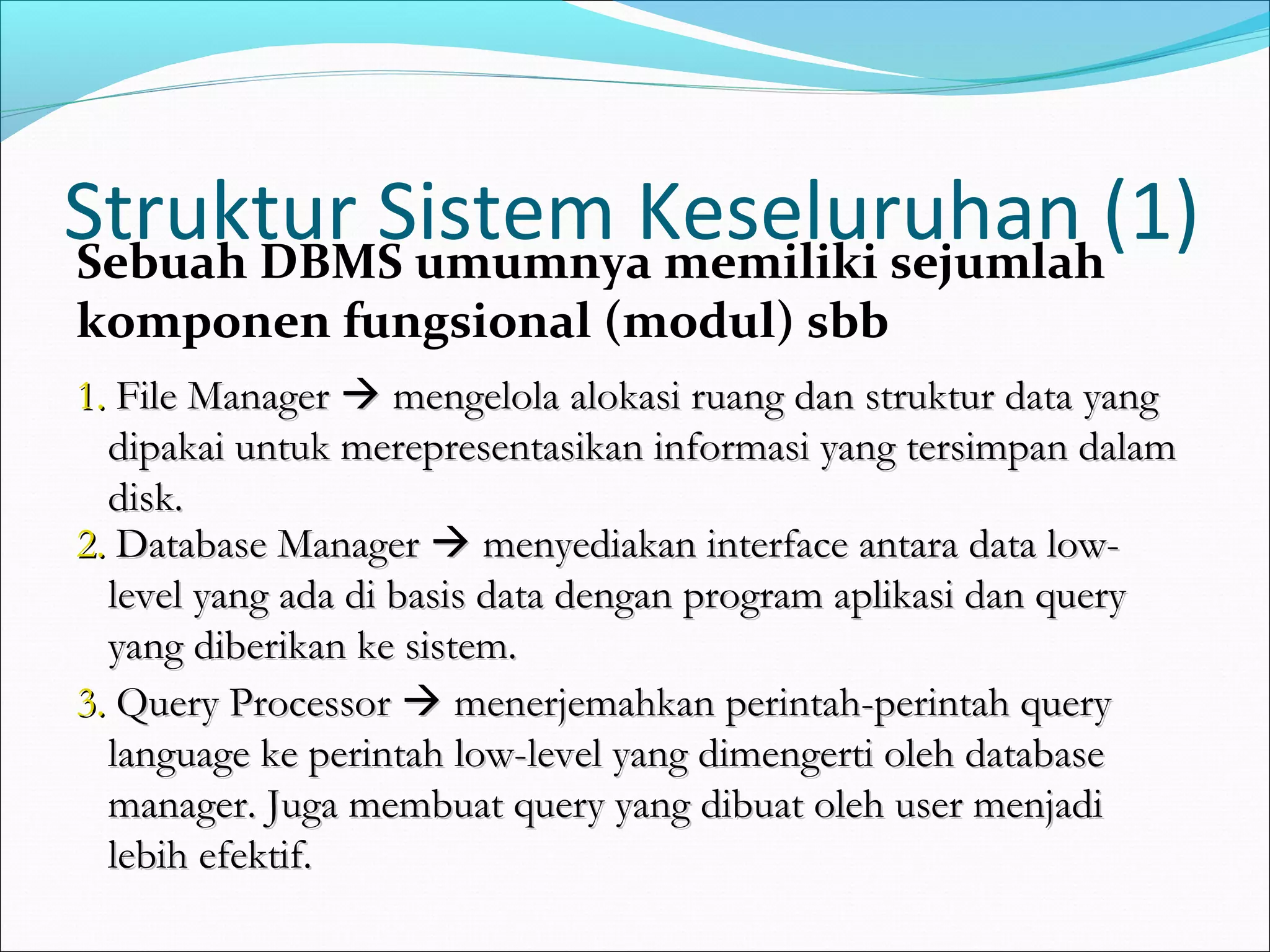 Struktur Sistem Keseluruhan (1)
Sebuah DBMS umumnya memiliki sejumlah
komponen fungsional (modul) sbb
1. File Manager  mengelola alokasi ruang dan struktur data yang
  dipakai untuk merepresentasikan informasi yang tersimpan dalam
  disk.
2. Database Manager  menyediakan interface antara data low-
  level yang ada di basis data dengan program aplikasi dan query
  yang diberikan ke sistem.
3. Query Processor  menerjemahkan perintah-perintah query
  language ke perintah low-level yang dimengerti oleh database
  manager. Juga membuat query yang dibuat oleh user menjadi
  lebih efektif.
 