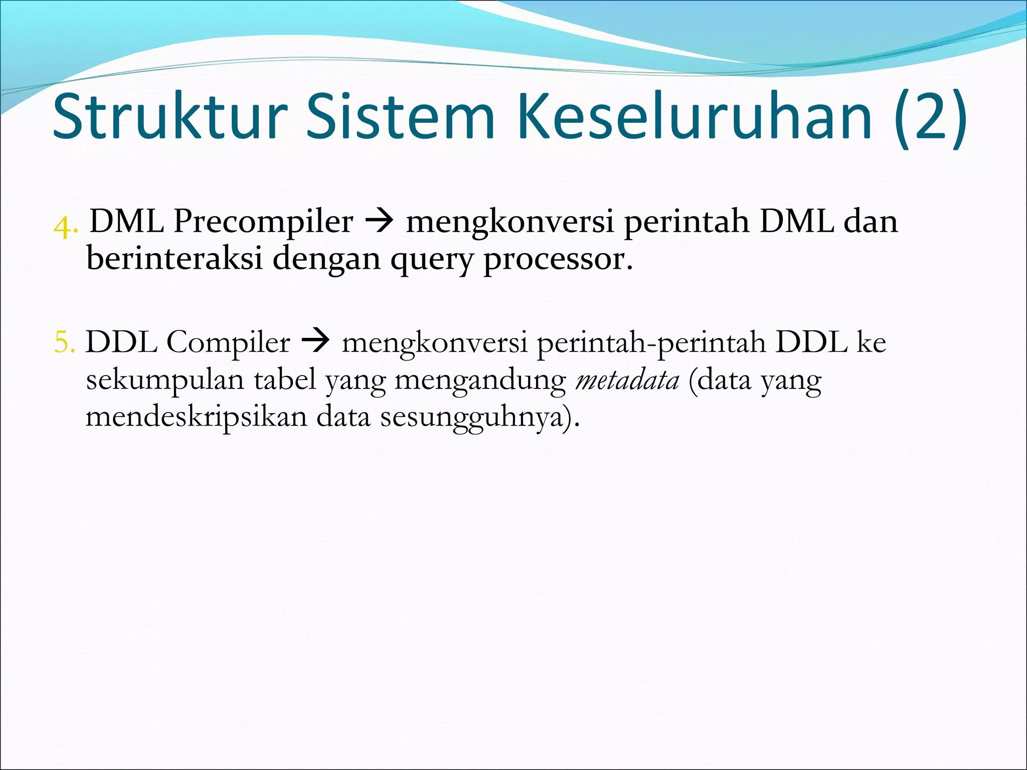 Struktur Sistem Keseluruhan (2)
4. DML Precompiler  mengkonversi perintah DML dan
   berinteraksi dengan query processor.

5. DDL Compiler  mengkonversi perintah-perintah DDL ke
   sekumpulan tabel yang mengandung metadata (data yang
   mendeskripsikan data sesungguhnya).
 