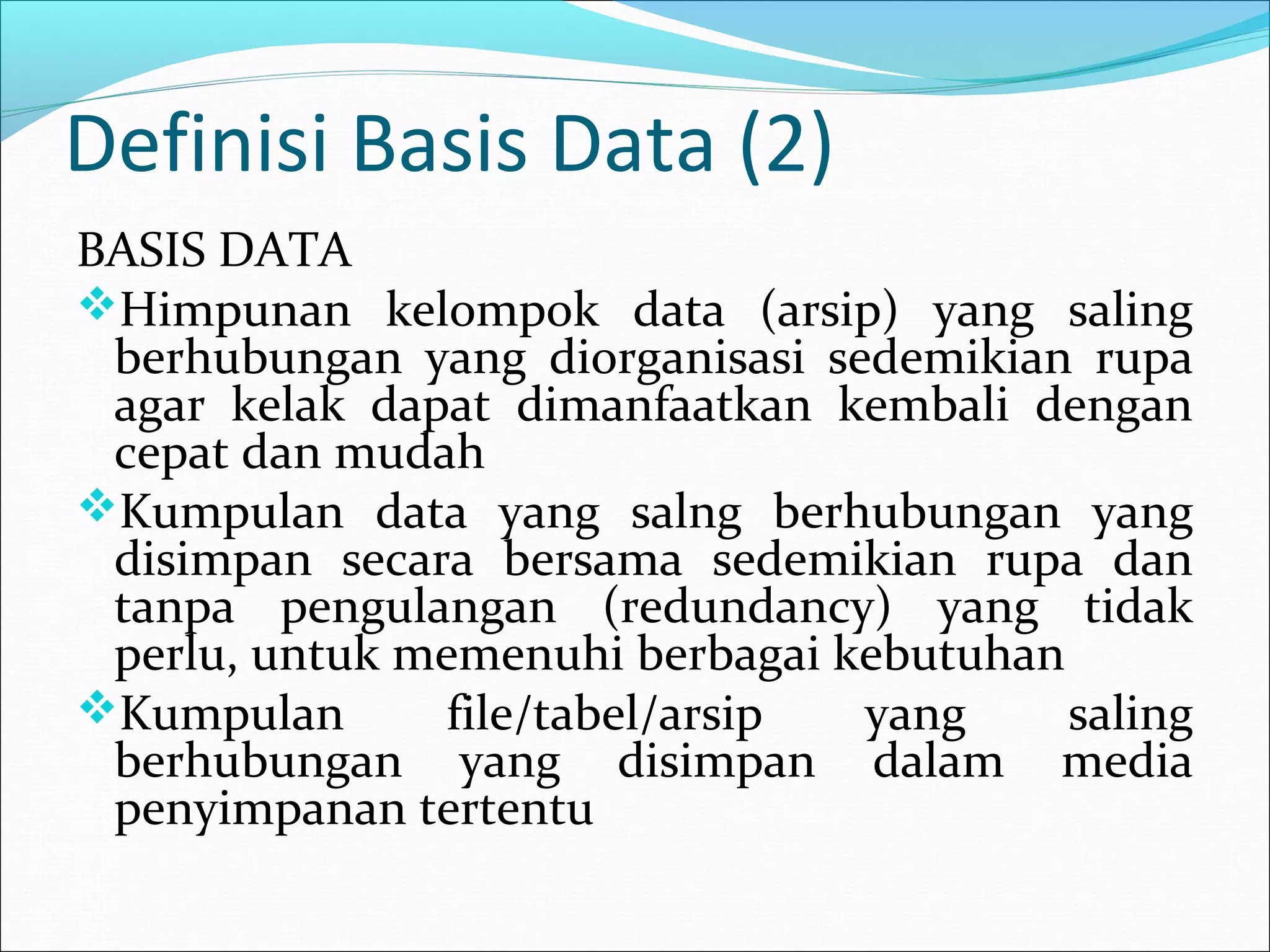 Definisi Basis Data (2)
BASIS DATA
Himpunan kelompok data (arsip) yang saling
 berhubungan yang diorganisasi sedemikian rupa
 agar kelak dapat dimanfaatkan kembali dengan
 cepat dan mudah
Kumpulan data yang salng berhubungan yang
 disimpan secara bersama sedemikian rupa dan
 tanpa pengulangan (redundancy) yang tidak
 perlu, untuk memenuhi berbagai kebutuhan
Kumpulan      file/tabel/arsip  yang     saling
 berhubungan yang disimpan dalam media
 penyimpanan tertentu
 