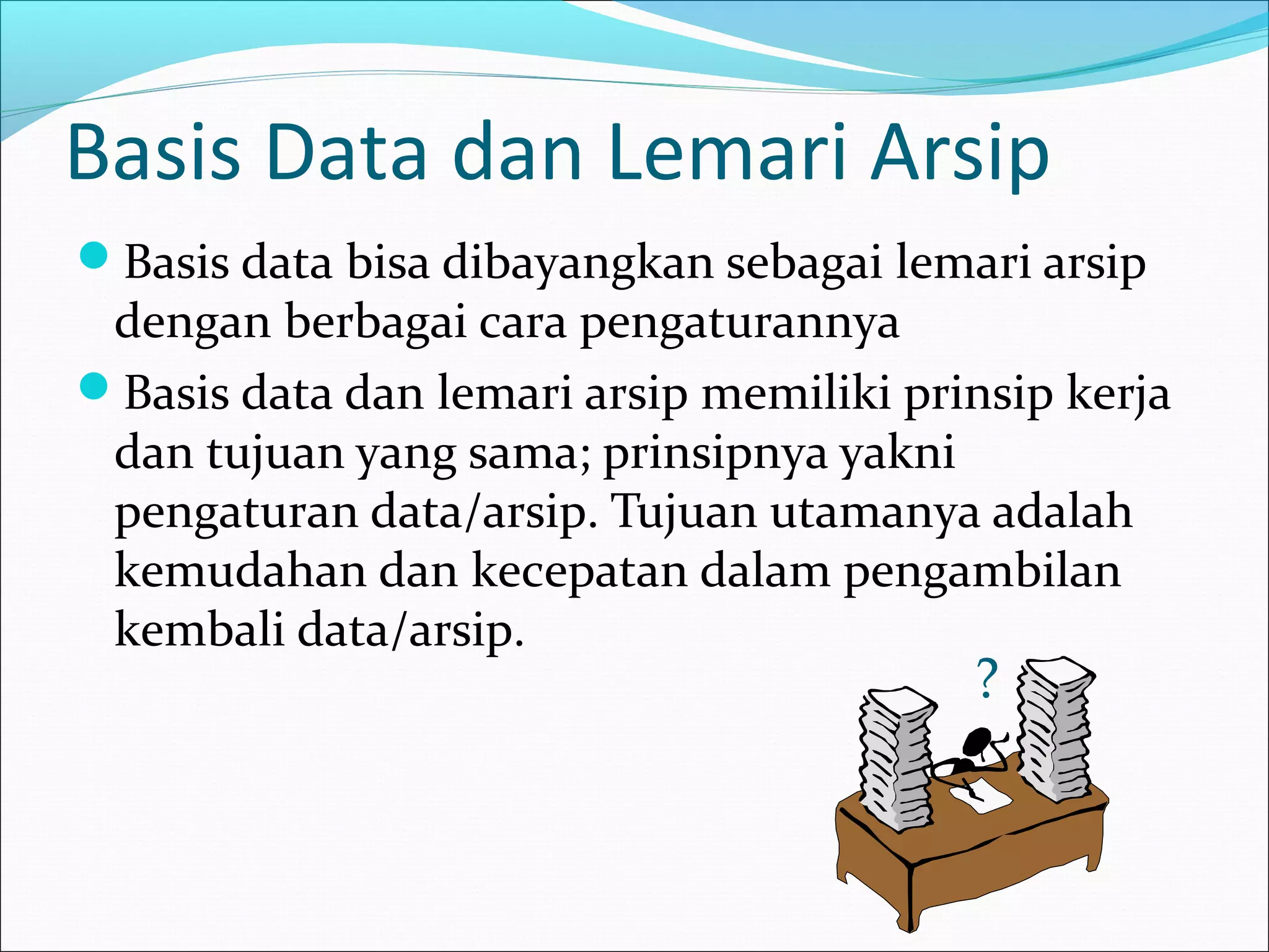 Basis Data dan Lemari Arsip
Basis data bisa dibayangkan sebagai lemari arsip
 dengan berbagai cara pengaturannya
Basis data dan lemari arsip memiliki prinsip kerja
 dan tujuan yang sama; prinsipnya yakni
 pengaturan data/arsip. Tujuan utamanya adalah
 kemudahan dan kecepatan dalam pengambilan
 kembali data/arsip.
                                         ?
 