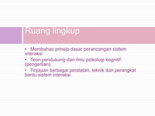 Ruang lingkup
• Membahas prinsip dasar perancangan sistem
interaksi
• Teori pendukung dari ilmu psikologi kognitif
(pengertian)
• Tinjauan berbagai peralatan, teknik dan perangkat
bantu sistem interaksi
 