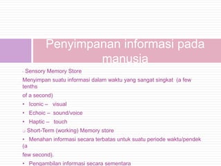 Penyimpanan informasi pada
                   manusia
•   Sensory Memory Store
Menyimpan suatu informasi dalam waktu yang sangat singkat (a few
tenths
of a second)
• Iconic – visual
• Echoic – sound/voice
• Haptic – touch
   Short-Term (working) Memory store
• Menahan informasi secara terbatas untuk suatu periode waktu/pendek
(a
few second).
• Pengambilan informasi secara sementara
 