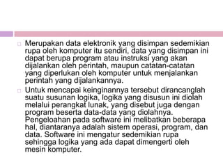    Merupakan data elektronik yang disimpan sedemikian
    rupa oleh komputer itu sendiri, data yang disimpan ini
    dapat berupa program atau instruksi yang akan
    dijalankan oleh perintah, maupun catatan-catatan
    yang diperlukan oleh komputer untuk menjalankan
    perintah yang dijalankannya.
   Untuk mencapai keinginannya tersebut dirancanglah
    suatu susunan logika, logika yang disusun ini diolah
    melalui perangkat lunak, yang disebut juga dengan
    program beserta data-data yang diolahnya.
    Pengeloahan pada software ini melibatkan beberapa
    hal, diantaranya adalah sistem operasi, program, dan
    data. Software ini mengatur sedemikian rupa
    sehingga logika yang ada dapat dimengerti oleh
    mesin komputer.
 