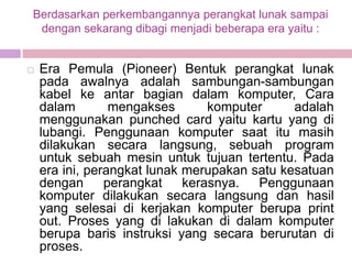Berdasarkan perkembangannya perangkat lunak sampai
 dengan sekarang dibagi menjadi beberapa era yaitu :


   Era Pemula (Pioneer) Bentuk perangkat lunak
    pada awalnya adalah sambungan-sambungan
    kabel ke antar bagian dalam komputer, Cara
    dalam        mengakses       komputer     adalah
    menggunakan punched card yaitu kartu yang di
    lubangi. Penggunaan komputer saat itu masih
    dilakukan secara langsung, sebuah program
    untuk sebuah mesin untuk tujuan tertentu. Pada
    era ini, perangkat lunak merupakan satu kesatuan
    dengan      perangkat    kerasnya.  Penggunaan
    komputer dilakukan secara langsung dan hasil
    yang selesai di kerjakan komputer berupa print
    out. Proses yang di lakukan di dalam komputer
    berupa baris instruksi yang secara berurutan di
    proses.
 