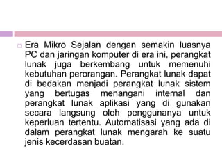    Era Mikro Sejalan dengan semakin luasnya
    PC dan jaringan komputer di era ini, perangkat
    lunak juga berkembang untuk memenuhi
    kebutuhan perorangan. Perangkat lunak dapat
    di bedakan menjadi perangkat lunak sistem
    yang bertugas menangani internal dan
    perangkat lunak aplikasi yang di gunakan
    secara langsung oleh penggunanya untuk
    keperluan tertentu. Automatisasi yang ada di
    dalam perangkat lunak mengarah ke suatu
    jenis kecerdasan buatan.
 