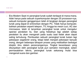 ….
   Era Modern Saat ini perangkat lunak sudah terdapat di mana-mana,
    tidak hanya pada sebuah superkomputer dengan 25 processor-nya,
    sebuah komputer genggampun telah di lengkapi dengan perangkat
    lunak yang dapat di sinkronkan dengan PC. Tidak hanya komputer,
    bahkan peralatan seperti telepon, TV, hingga ke mesin cuci, AC dan
    microwave, telah di tanamkan perangkat lunak untuk mengatur
    operasi peralatan itu. Dan yang hebatnya lagi adalah setiap
    peralatan itu akan mengarah pada suatu saat kelak akan dapat
    saling terhubung. Pembuatan sebuah perangkat lunak bukan lagi
    pekerjaan segelentir orang, tetapi telah menjadi pekerjaan banyak
    orang, dengan beberapa tahapan proses yang melibatkan berbagai
    disiplin ilmu dalam perancangannya. Tingkat kecerdasan yang
    ditunjukkan oleh perangkat lunak pun semakin meningkat, selain
    permasalahan teknis, perangkat lunak sekarang mulai bisa
    mengenal suara dan gambar.

 