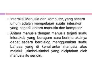    Interaksi Manusia dan komputer, yang secara
    umum adalah mempelajari suatu interaksi
    yang terjadi antara manusia dan komputer
   Antara manusia dengan manusia terjadi suatu
    interaksi; yang beragam cara berinteraksinya
    dapat secara berdialog, menggunakan suatu
    bahasa yang di kenal antar manusia atau
    melalui simbol-simbol yang diciptakan oleh
    manusia itu sendiri.
 