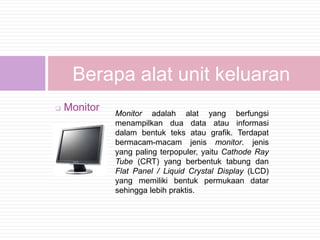 Berapa alat unit keluaran
   Monitor
              Monitor adalah alat yang berfungsi
              menampilkan dua data atau informasi
              dalam bentuk teks atau grafik. Terdapat
              bermacam-macam jenis monitor. jenis
              yang paling terpopuler, yaitu Cathode Ray
              Tube (CRT) yang berbentuk tabung dan
              Flat Panel / Liquid Crystal Display (LCD)
              yang memiliki bentuk permukaan datar
              sehingga lebih praktis.
 