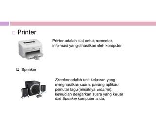    Printer
                Printer adalah alat untuk mencetak
                informasi yang dihasilkan oleh komputer.




     Speaker

                 Speaker adalah unit keluaran yang
                 menghasilkan suara. pasang aplikasi
                 pemutar lagu (misalnya winamp),
                 kemudian dengarkan suara yang keluar
                 dari Speaker komputer anda.
 