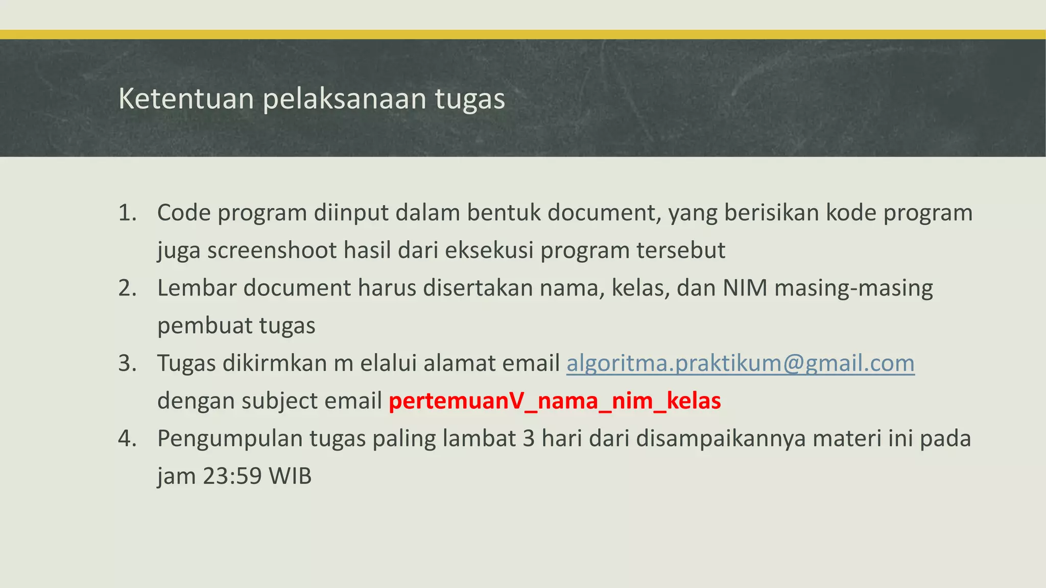 Ketentuan pelaksanaan tugas
1. Code program diinput dalam bentuk document, yang berisikan kode program
juga screenshoot hasil dari eksekusi program tersebut
2. Lembar document harus disertakan nama, kelas, dan NIM masing-masing
pembuat tugas
3. Tugas dikirmkan m elalui alamat email algoritma.praktikum@gmail.com
dengan subject email pertemuanV_nama_nim_kelas
4. Pengumpulan tugas paling lambat 3 hari dari disampaikannya materi ini pada
jam 23:59 WIB
 