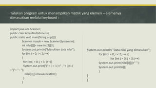 Tuliskan program untuk menampilkan matrik yang elemen – elemenya
dimasukkan melalui keyboard :
import java.util.Scanner;
public class ArrayMultidimensi{
public static void main(String args[]){
Scanner masuk = new Scanner(System.in);
int nilai[][]= new int[2][3];
System.out.println("Masukkan data nilai");
for (int i = 0; i < 2; i++)
{
for (int j = 0; j < 3; j++){
System.out.print("("+ (i + 1 )+" , "+ (j+1)
+")"+ " : ");
nilai[i][j]=masuk.nextInt();
}
}
System.out.println("Data nilai yang dimasukan");
for (int i = 0; i < 2; i++){
for (int j = 0; j < 3; j++)
System.out.print(nilai[i][j]+" ");
System.out.println();
}
}
}
 