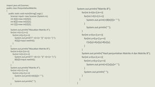 import java.util.Scanner;
public class PenjumlahanMatriks
{
public static void main(String[] args) {
Scanner input= new Scanner (System.in);
int A[][]=new int[2][2];
int B[][]=new int[2][2];
int C[][]=new int[2][2];
System.out.println("Masukkan Matriks A");
for(int i=0;i<2;i++){
for(int j=0;j<2;j++){
System.out.print("[" +(i+1)+ "][" +(j+1)+ "]:");
A[i][j]=input.nextInt();
}
}
System.out.println("Masukkan Matriks B");
for(int k=0;k<2;k++){
for(int l=0;l<2;l++){
System.out.print("[" +(k+1)+ "][" +(l+1)+ "]:");
B[k][l]=input.nextInt();
}
}
System.out.println("Matriks A");
for(int i=0;i<2;i++){
for(int j=0;j<2;j++){
System.out.print(+(A[i][j])+ " ");
}
System.out.println(" ");
}
System.out.println("Matriks B");
for(int k=0;k<2;k++){
for(int l=0;l<2;l++){
System.out.print(+(B[k][l])+ " ");
}
System.out.println(" ");
}
for(int x=0;x<2;x++){
for(int y=0;y<2;y++){
C[x][y]=A[x][y]+B[x][y];
}
}
System.out.println("Hasil penjumlahan Matriks A dan Matriks B");
for(int x=0;x<2;x++){
for(int y=0;y<2;y++){
System.out.print(+(C[x][y])+" ");
}
System.out.println(" ");
}
}
}
 