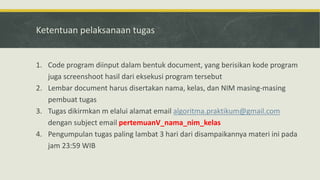 Ketentuan pelaksanaan tugas
1. Code program diinput dalam bentuk document, yang berisikan kode program
juga screenshoot hasil dari eksekusi program tersebut
2. Lembar document harus disertakan nama, kelas, dan NIM masing-masing
pembuat tugas
3. Tugas dikirmkan m elalui alamat email algoritma.praktikum@gmail.com
dengan subject email pertemuanV_nama_nim_kelas
4. Pengumpulan tugas paling lambat 3 hari dari disampaikannya materi ini pada
jam 23:59 WIB
 