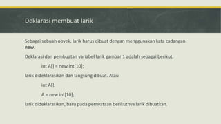Deklarasi membuat larik
Sebagai sebuah obyek, larik harus dibuat dengan menggunakan kata cadangan
new.
Deklarasi dan pembuatan variabel larik gambar 1 adalah sebagai berikut.
int A[] = new int[10];
larik dideklarasikan dan langsung dibuat. Atau
int A[];
A = new int[10];
larik dideklarasikan, baru pada pernyataan berikutnya larik dibuatkan.
 