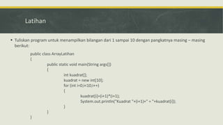 Latihan
 Tuliskan program untuk menampilkan bilangan dari 1 sampai 10 dengan pangkatnya masing – masing
berikut:
public class ArrayLatihan
{
public static void main(String args[])
{
int kuadrat[];
kuadrat = new int[10];
for (int i=0;i<10;i++)
{
kuadrat[i]=(i+1)*(i+1);
System.out.println("Kuadrat "+(i+1)+" = "+kuadrat[i]);
}
}
}
 