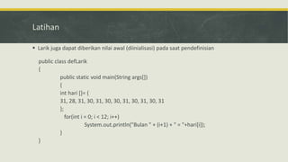 Latihan
 Larik juga dapat diberikan nilai awal (diinialisasi) pada saat pendefinisian
public class defLarik
{
public static void main(String args[])
{
int hari []= {
31, 28, 31, 30, 31, 30, 30, 31, 30, 31, 30, 31
};
for(int i = 0; i < 12; i++)
System.out.println("Bulan " + (i+1) + " = "+hari[i]);
}
}
 