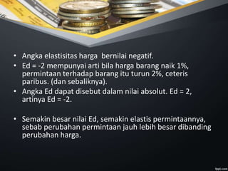 • Angka elastisitas harga bernilai negatif.
• Ed = -2 mempunyai arti bila harga barang naik 1%,
permintaan terhadap barang itu turun 2%, ceteris
paribus. (dan sebaliknya).
• Angka Ed dapat disebut dalam nilai absolut. Ed = 2,
artinya Ed = -2.
• Semakin besar nilai Ed, semakin elastis permintaannya,
sebab perubahan permintaan jauh lebih besar dibanding
perubahan harga.
 