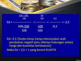 18
Jawab150 – 100 50
100 100 0,5
Ed = ------------------- = ---------- = ----------- = -2,5
400–500 -100 -0,2
500 500
Ed=-2,5 (Tanda minus hanya menunjukan arah
perubahan negatif yaitu sifatnya hubungan antara
harga dan kuantitas berlawanan)
Maka Ed = 2,5 > 1 yang berarti ELASTIS
 